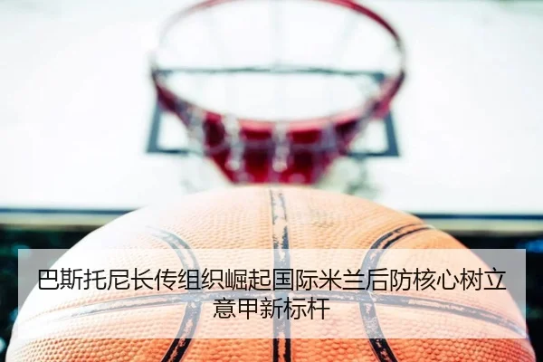 巴斯托尼长传组织崛起国际米兰后防核心树立意甲新标杆