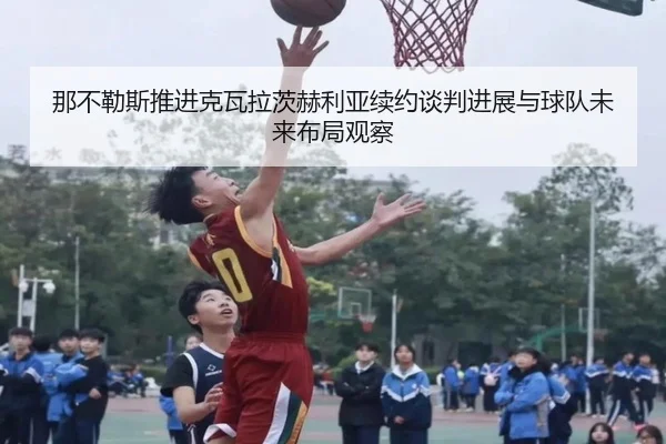 那不勒斯推进克瓦拉茨赫利亚续约谈判进展与球队未来布局观察