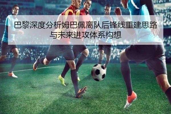 巴黎深度分析姆巴佩离队后锋线重建思路与未来进攻体系构想