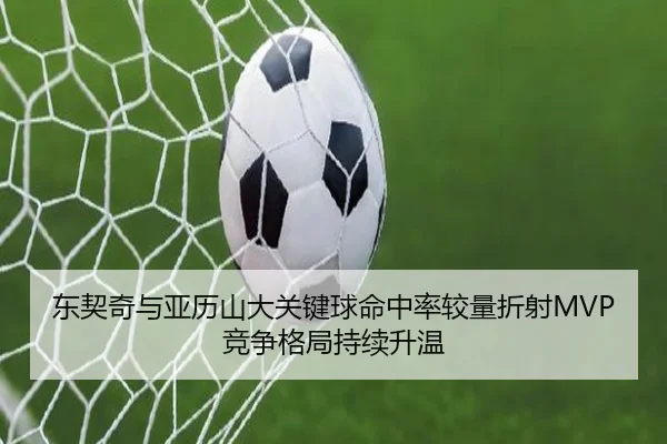 东契奇与亚历山大关键球命中率较量折射MVP竞争格局持续升温